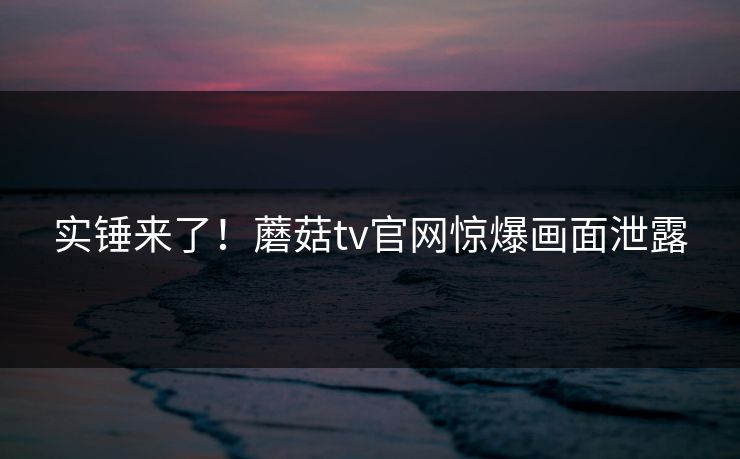 实锤来了！蘑菇tv官网惊爆画面泄露