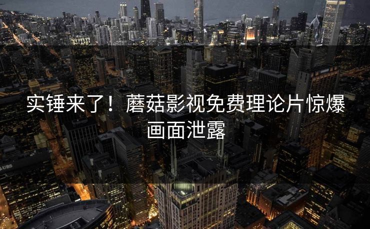 实锤来了！蘑菇影视免费理论片惊爆画面泄露