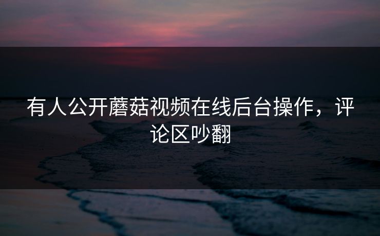 有人公开蘑菇视频在线后台操作，评论区吵翻