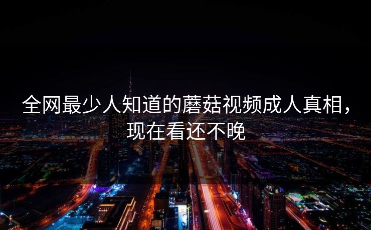 全网最少人知道的蘑菇视频成人真相，现在看还不晚