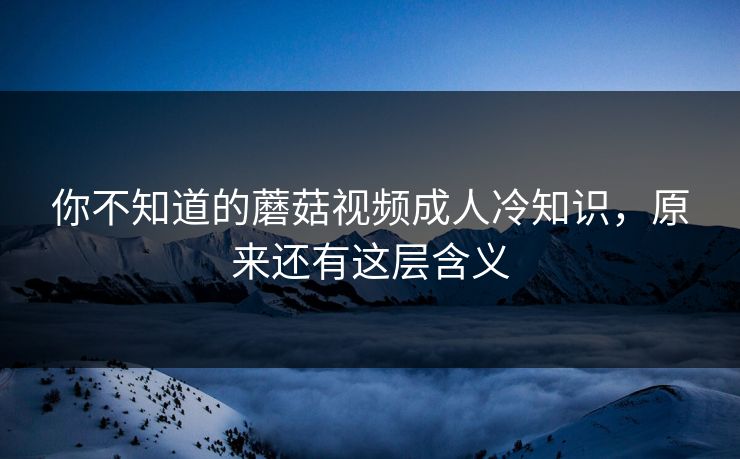 你不知道的蘑菇视频成人冷知识，原来还有这层含义