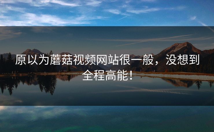 原以为蘑菇视频网站很一般，没想到全程高能！