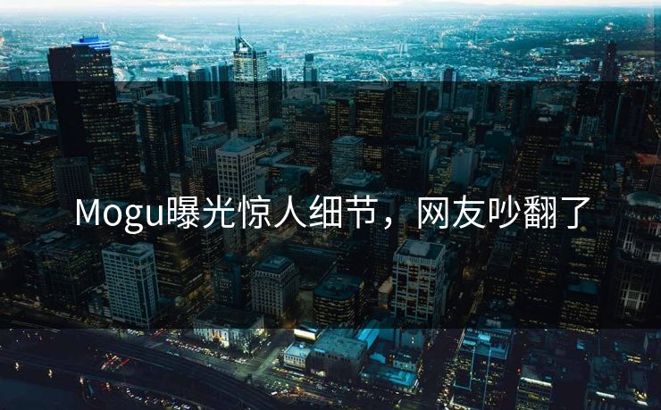 Mogu曝光惊人细节，网友吵翻了