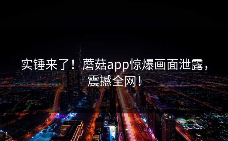 实锤来了！蘑菇app惊爆画面泄露，震撼全网！