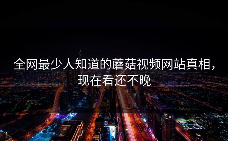 全网最少人知道的蘑菇视频网站真相，现在看还不晚