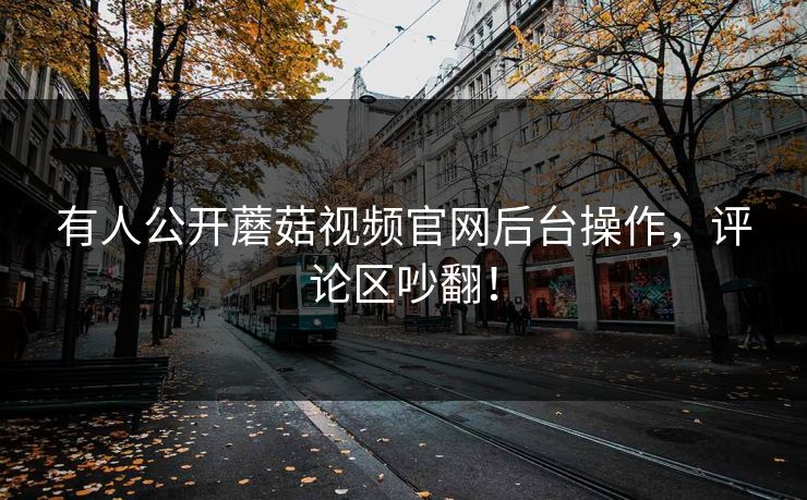 有人公开蘑菇视频官网后台操作，评论区吵翻！