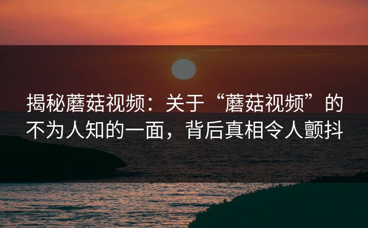 揭秘蘑菇视频：关于“蘑菇视频”的不为人知的一面，背后真相令人颤抖