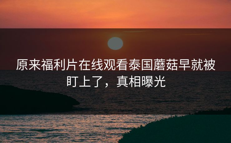 原来福利片在线观看泰国蘑菇早就被盯上了，真相曝光