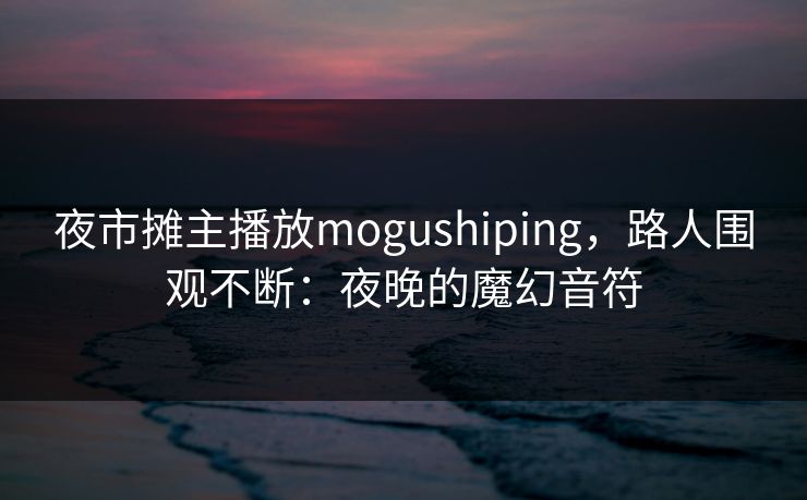 夜市摊主播放mogushiping，路人围观不断：夜晚的魔幻音符