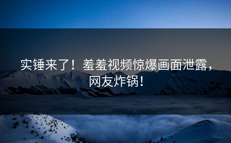 实锤来了！羞羞视频惊爆画面泄露，网友炸锅！