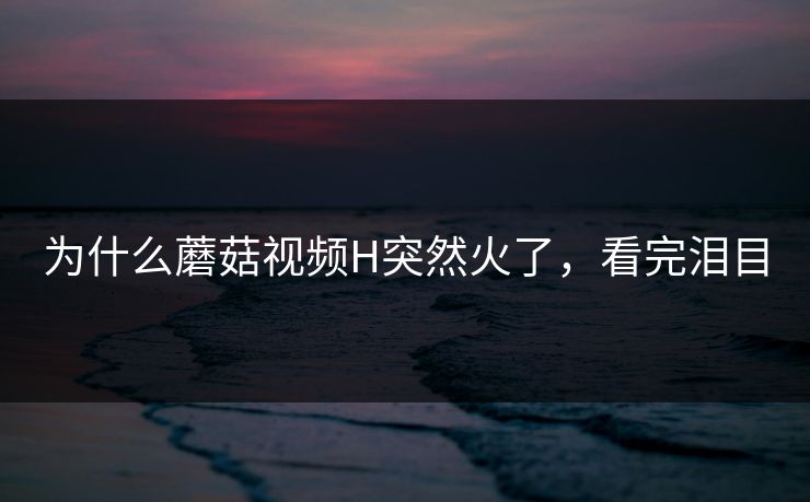 为什么蘑菇视频H突然火了，看完泪目