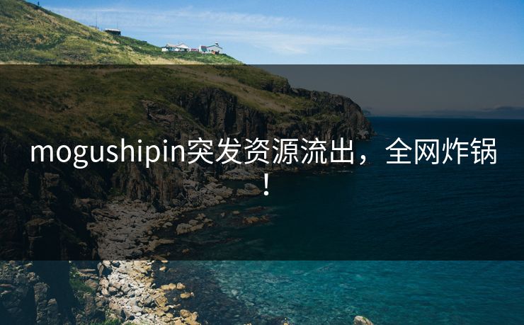 mogushipin突发资源流出，全网炸锅！