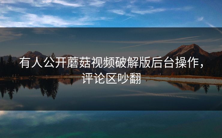 有人公开蘑菇视频破解版后台操作，评论区吵翻