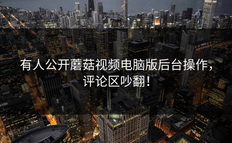 有人公开蘑菇视频电脑版后台操作，评论区吵翻！