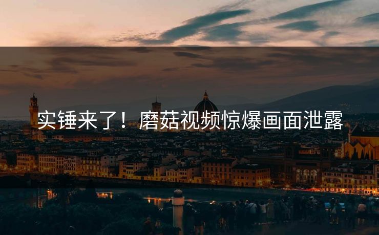 实锤来了！磨菇视频惊爆画面泄露
