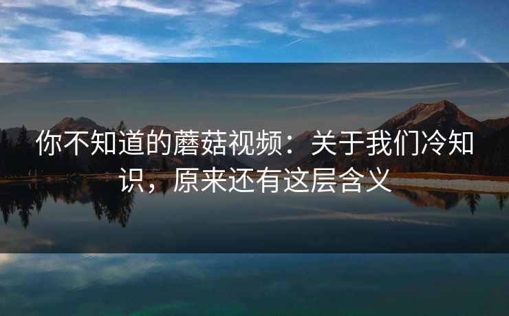 你不知道的蘑菇视频：关于我们冷知识，原来还有这层含义