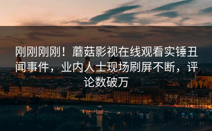刚刚刚刚！蘑菇影视在线观看实锤丑闻事件，业内人士现场刷屏不断，评论数破万