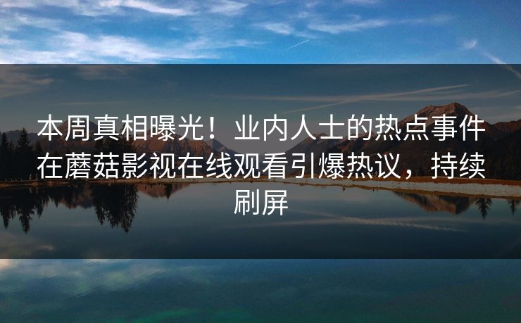 本周真相曝光！业内人士的热点事件在蘑菇影视在线观看引爆热议，持续刷屏