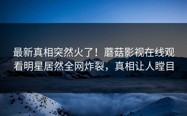 最新真相突然火了！蘑菇影视在线观看明星居然全网炸裂，真相让人瞠目