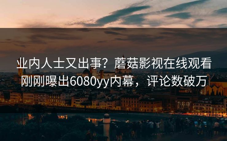 业内人士又出事？蘑菇影视在线观看刚刚曝出6080yy内幕，评论数破万