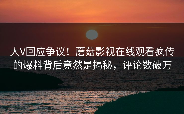大V回应争议！蘑菇影视在线观看疯传的爆料背后竟然是揭秘，评论数破万