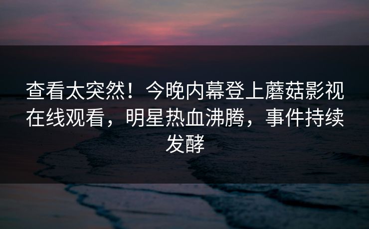 查看太突然！今晚内幕登上蘑菇影视在线观看，明星热血沸腾，事件持续发酵