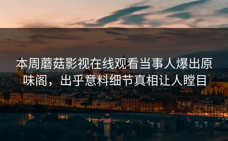 本周蘑菇影视在线观看当事人爆出原味阁，出乎意料细节真相让人瞠目