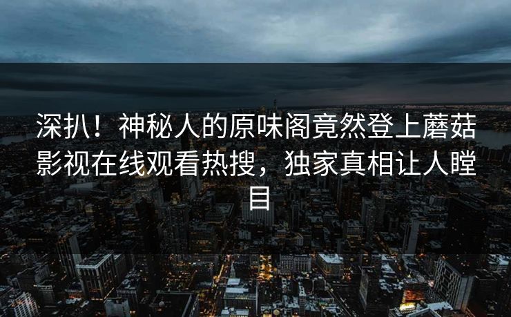 深扒！神秘人的原味阁竟然登上蘑菇影视在线观看热搜，独家真相让人瞠目