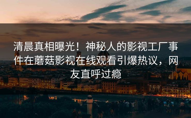 清晨真相曝光！神秘人的影视工厂事件在蘑菇影视在线观看引爆热议，网友直呼过瘾