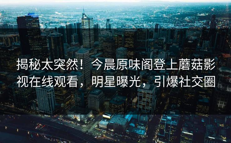 揭秘太突然！今晨原味阁登上蘑菇影视在线观看，明星曝光，引爆社交圈