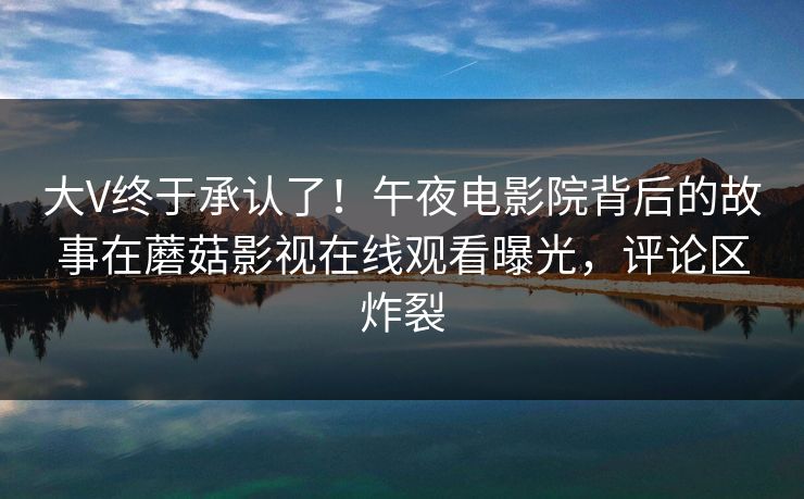 大V终于承认了！午夜电影院背后的故事在蘑菇影视在线观看曝光，评论区炸裂