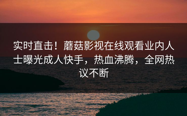 实时直击！蘑菇影视在线观看业内人士曝光成人快手，热血沸腾，全网热议不断