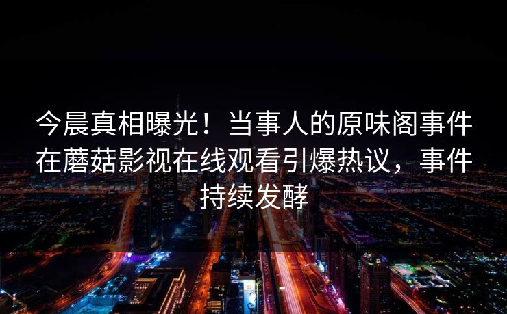 今晨真相曝光！当事人的原味阁事件在蘑菇影视在线观看引爆热议，事件持续发酵