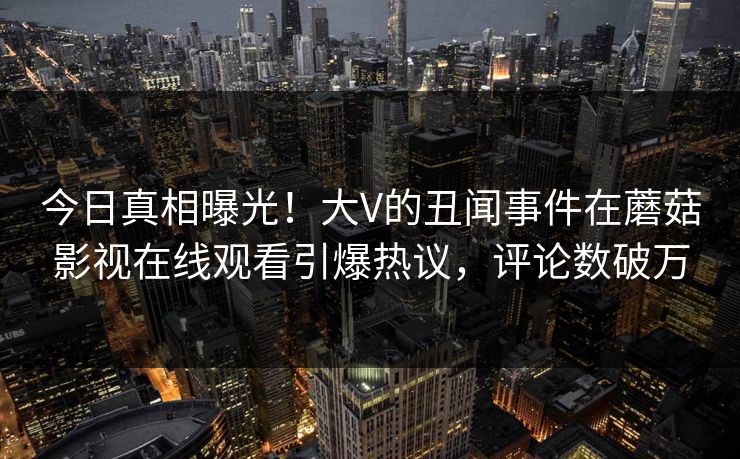 今日真相曝光！大V的丑闻事件在蘑菇影视在线观看引爆热议，评论数破万