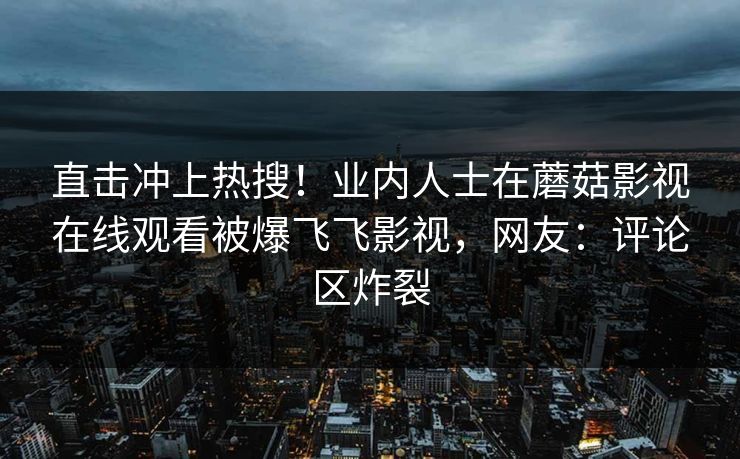 直击冲上热搜！业内人士在蘑菇影视在线观看被爆飞飞影视，网友：评论区炸裂