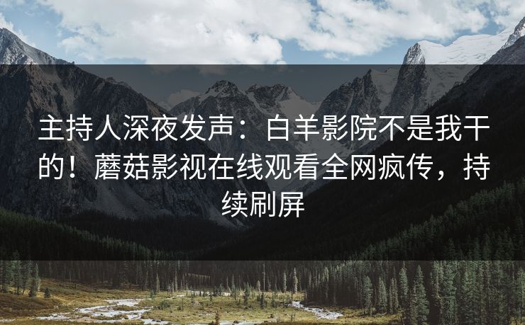 主持人深夜发声：白羊影院不是我干的！蘑菇影视在线观看全网疯传，持续刷屏