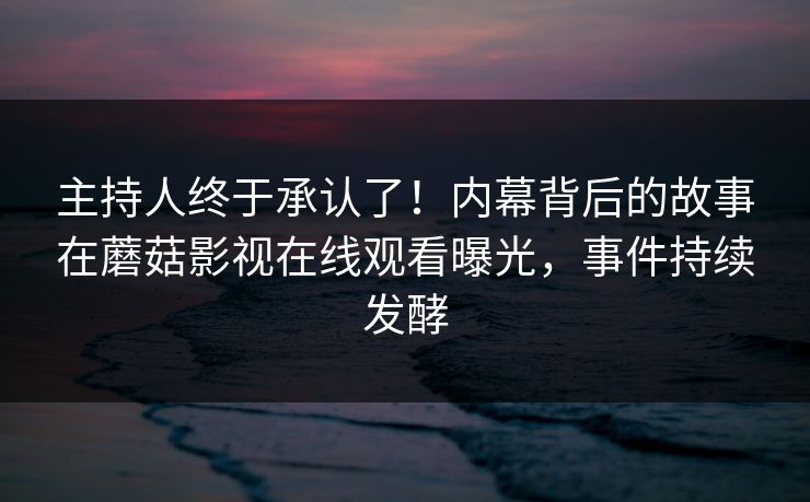 主持人终于承认了！内幕背后的故事在蘑菇影视在线观看曝光，事件持续发酵