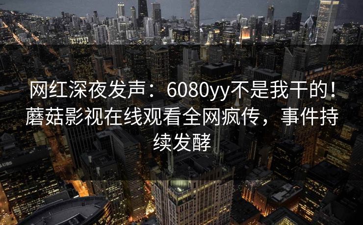 网红深夜发声：6080yy不是我干的！蘑菇影视在线观看全网疯传，事件持续发酵