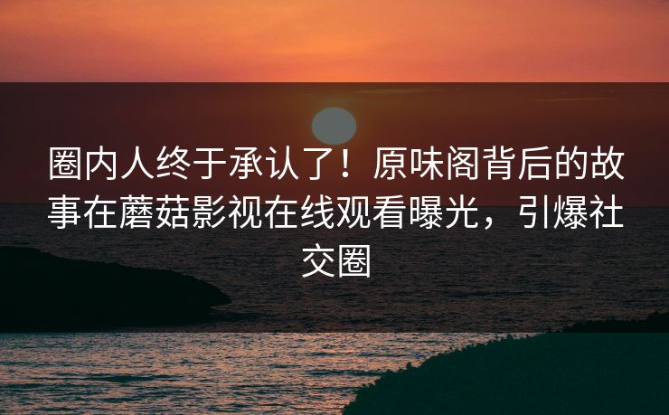 圈内人终于承认了！原味阁背后的故事在蘑菇影视在线观看曝光，引爆社交圈