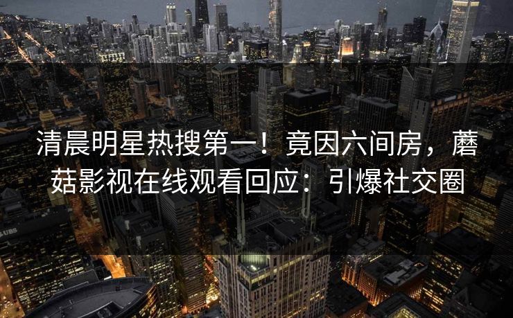 清晨明星热搜第一！竟因六间房，蘑菇影视在线观看回应：引爆社交圈