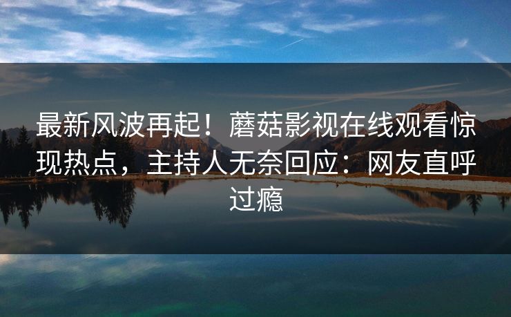最新风波再起！蘑菇影视在线观看惊现热点，主持人无奈回应：网友直呼过瘾