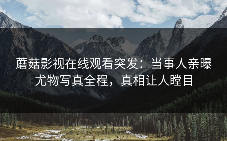 蘑菇影视在线观看突发：当事人亲曝尤物写真全程，真相让人瞠目