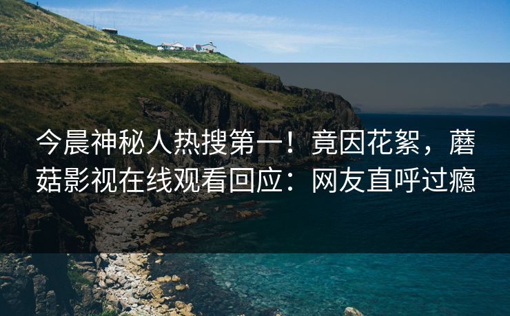 今晨神秘人热搜第一！竟因花絮，蘑菇影视在线观看回应：网友直呼过瘾