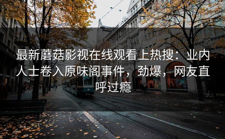 最新蘑菇影视在线观看上热搜：业内人士卷入原味阁事件，劲爆，网友直呼过瘾