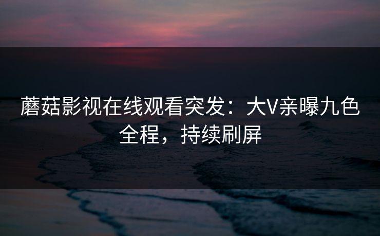 蘑菇影视在线观看突发：大V亲曝九色全程，持续刷屏