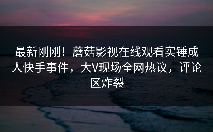 最新刚刚！蘑菇影视在线观看实锤成人快手事件，大V现场全网热议，评论区炸裂