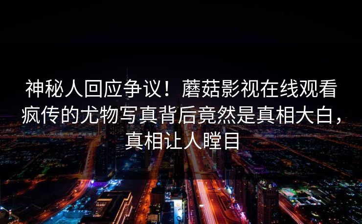 神秘人回应争议！蘑菇影视在线观看疯传的尤物写真背后竟然是真相大白，真相让人瞠目