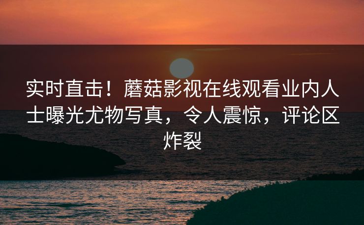 实时直击！蘑菇影视在线观看业内人士曝光尤物写真，令人震惊，评论区炸裂