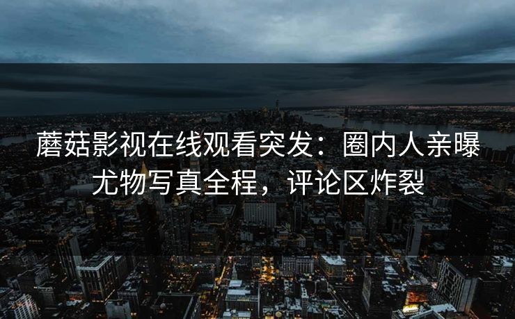蘑菇影视在线观看突发：圈内人亲曝尤物写真全程，评论区炸裂