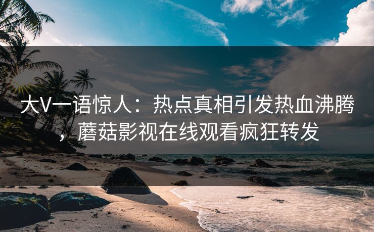 大V一语惊人：热点真相引发热血沸腾，蘑菇影视在线观看疯狂转发